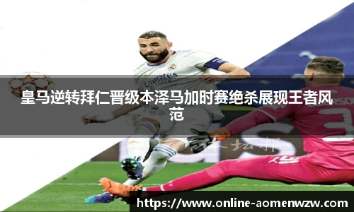 皇马逆转拜仁晋级本泽马加时赛绝杀展现王者风范