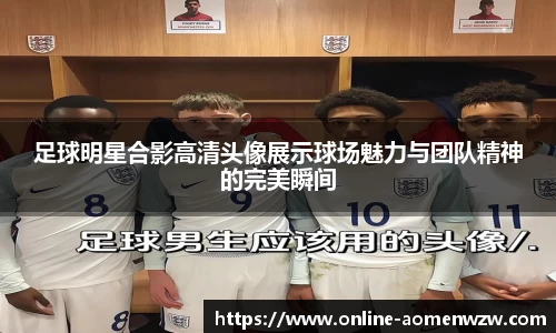 足球明星合影高清头像展示球场魅力与团队精神的完美瞬间